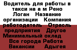 Водитель для работы в такси на а/м Рено-Логан › Название организации ­ Компания-работодатель › Отрасль предприятия ­ Другое › Минимальный оклад ­ 1 - Все города Работа » Вакансии   . Адыгея респ.